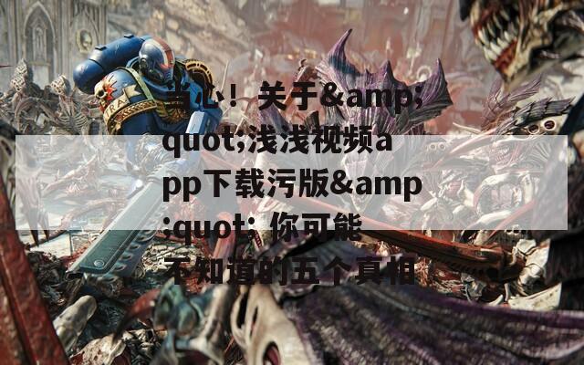 當(dāng)心！關(guān)于&quot;淺淺視頻app下載污版&quot; 你可能不知道的五個真相