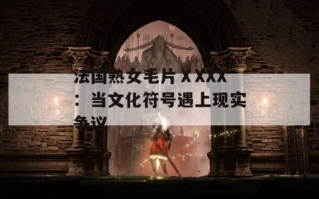 法國熟女毛片ⅩXXX：當文化符號遇上現(xiàn)實爭議