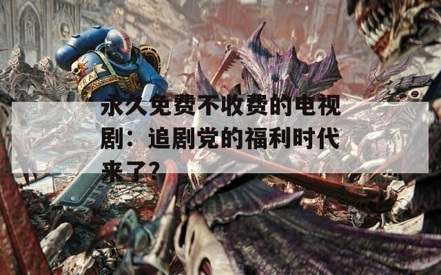 永久免費不收費的電視劇：追劇黨的福利時代來了？
