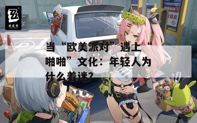 當(dāng)“歐美派對”遇上“啪啪”文化：年輕人為什么著迷？