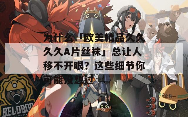 為什么「歐美精品久久久久A片絲襪」總讓人移不開眼？這些細節(jié)你可能沒想過