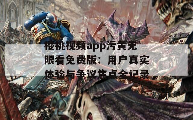 櫻桃視頻app污黃無限看免費(fèi)版：用戶真實(shí)體驗(yàn)與爭(zhēng)議焦點(diǎn)全記錄