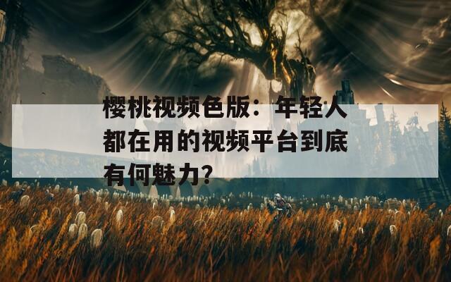 櫻桃視頻色版：年輕人都在用的視頻平臺到底有何魅力？