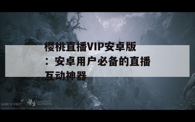 櫻桃直播VIP安卓版：安卓用戶(hù)必備的直播互動(dòng)神器
