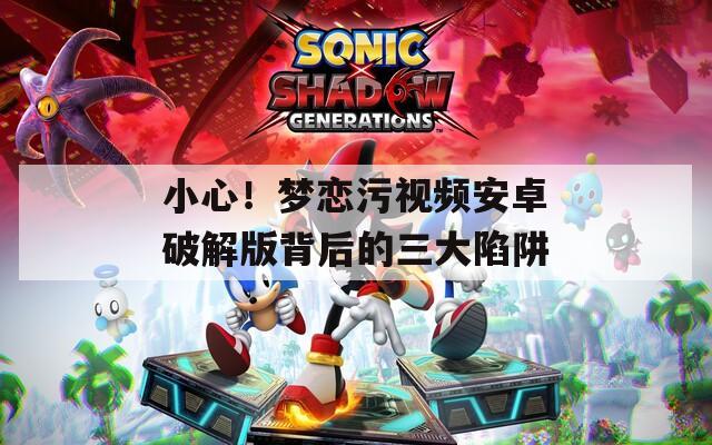 小心！夢戀污視頻安卓破解版背后的三大陷阱