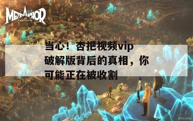 當(dāng)心！杏把視頻vip破解版背后的真相，你可能正在被收割