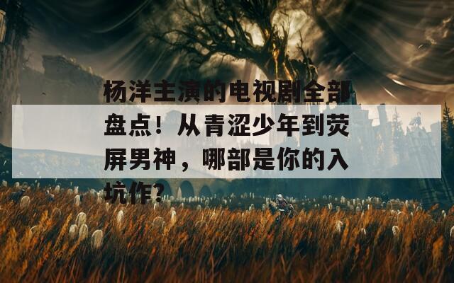 楊洋主演的電視劇全部盤點！從青澀少年到熒屏男神，哪部是你的入坑作？