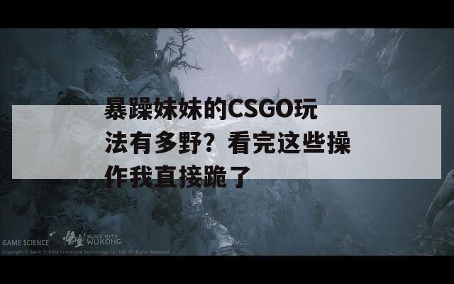 暴躁妹妹的CSGO玩法有多野？看完這些操作我直接跪了