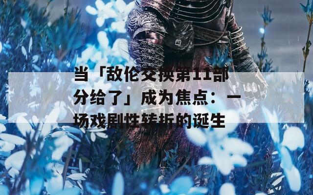 當(dāng)「敵倫交換第11部分給了」成為焦點(diǎn)：一場(chǎng)戲劇性轉(zhuǎn)折的誕生