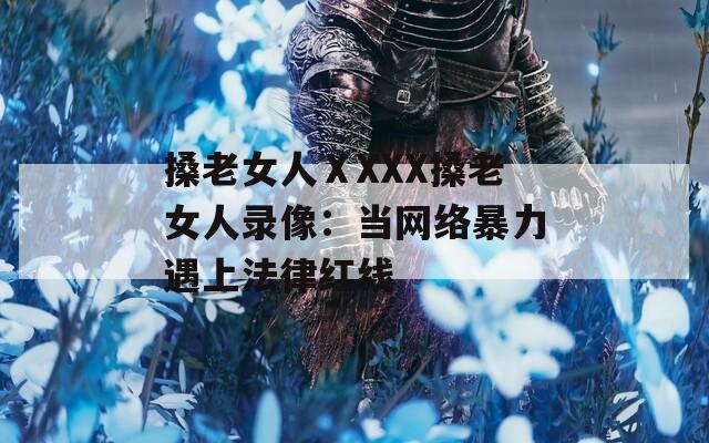 搡老女人ⅩXXX搡老女人錄像：當網(wǎng)絡暴力遇上法律紅線