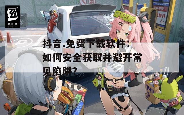 抖音.免費(fèi)下載軟件：如何安全獲取并避開常見陷阱？
