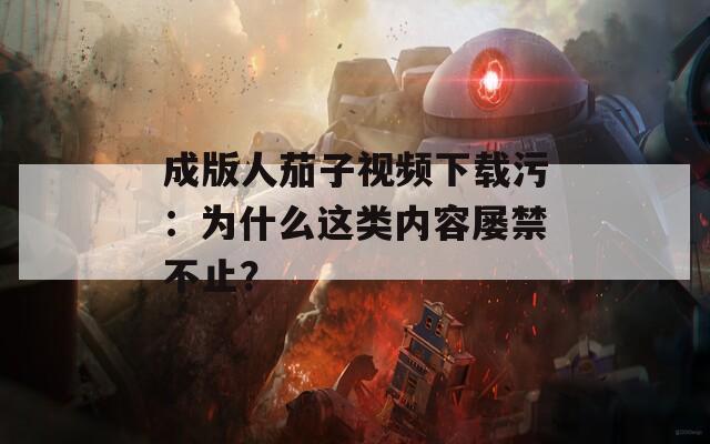 成版人茄子視頻下載污：為什么這類內(nèi)容屢禁不止？
