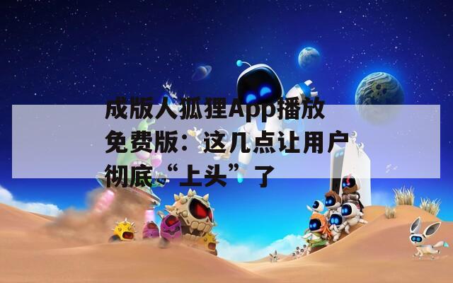 成版人狐貍App播放免費(fèi)版：這幾點(diǎn)讓用戶徹底“上頭”了