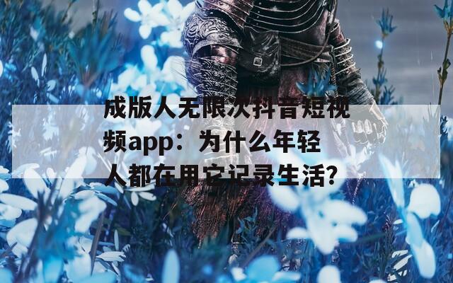 成版人無限次抖音短視頻app：為什么年輕人都在用它記錄生活？