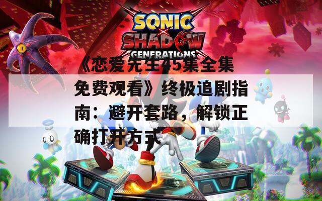 《戀愛先生45集全集免費觀看》終極追劇指南：避開套路，解鎖正確打開方式