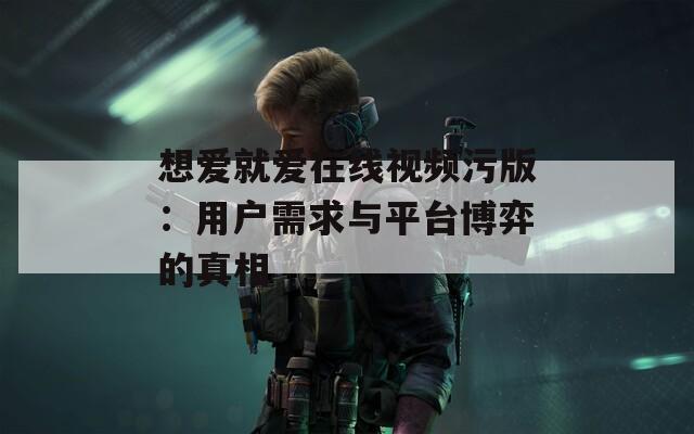 想愛就愛在線視頻污版：用戶需求與平臺(tái)博弈的真相