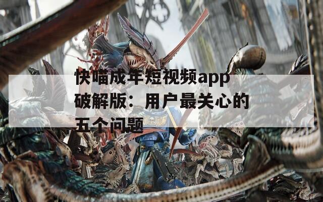 快喵成年短視頻app破解版：用戶最關心的五個問題