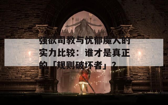 強欲司教與憂郁魔人的實力比較：誰才是真正的「規(guī)則破壞者」？