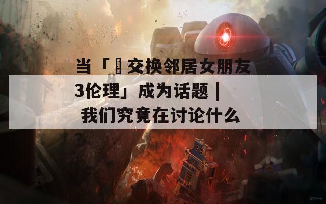 當(dāng)「巜交換鄰居女朋友3倫理」成為話題 | 我們究竟在討論什么？