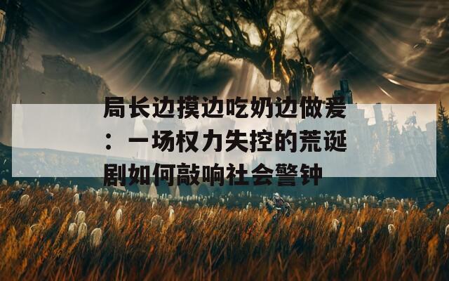 局長邊摸邊吃奶邊做爰：一場權(quán)力失控的荒誕劇如何敲響社會警鐘