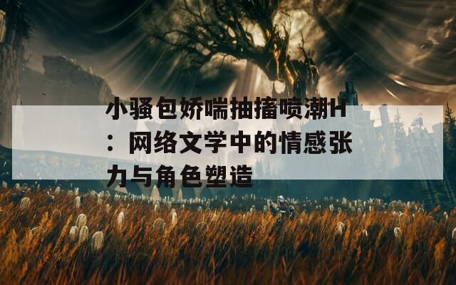 小騷包嬌喘抽搐噴潮H：網(wǎng)絡(luò)文學(xué)中的情感張力與角色塑造