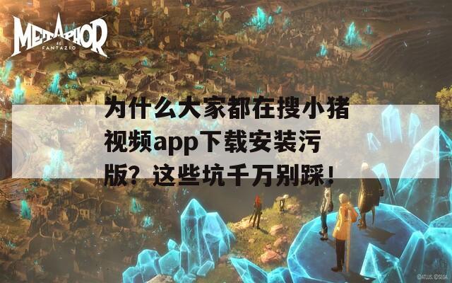 為什么大家都在搜小豬視頻app下載安裝污版？這些坑千萬別踩！