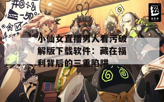 小仙女直播男人看污破解版下載軟件：藏在福利背后的三重陷阱