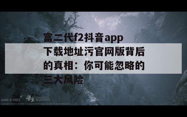 富二代f2抖音app下載地址污官網(wǎng)版背后的真相：你可能忽略的三大風(fēng)險
