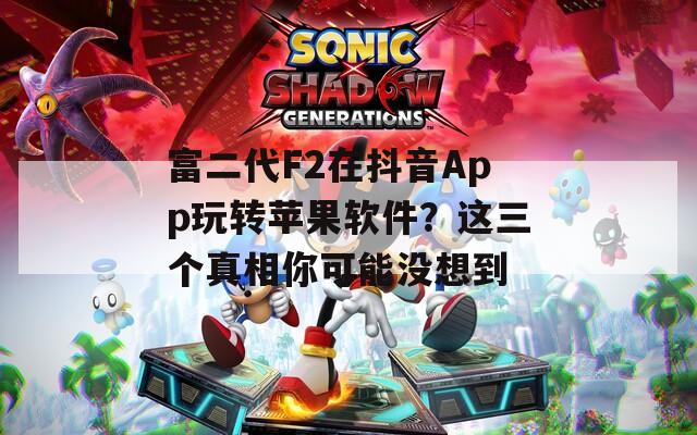 富二代F2在抖音App玩轉(zhuǎn)蘋果軟件？這三個真相你可能沒想到