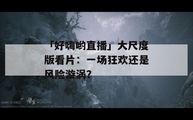 「好嗨喲直播」大尺度版看片：一場狂歡還是風險漩渦？