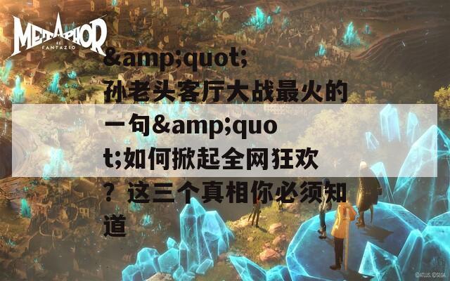 &quot;孫老頭客廳大戰(zhàn)最火的一句&quot;如何掀起全網(wǎng)狂歡？這三個(gè)真相你必須知道