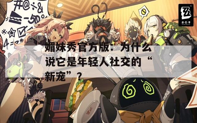 媚妹秀官方版：為什么說它是年輕人社交的“新寵”？