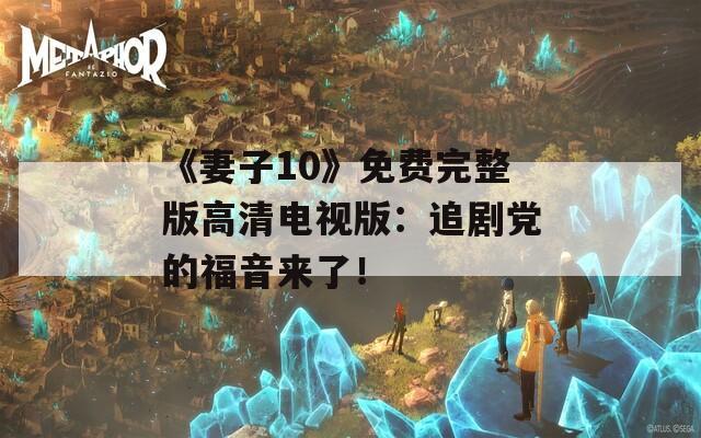 《妻子10》免費(fèi)完整版高清電視版：追劇黨的福音來了！