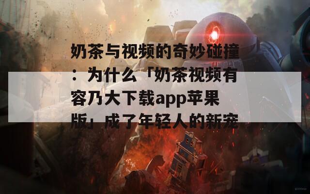 奶茶與視頻的奇妙碰撞：為什么「奶茶視頻有容乃大下載app蘋果版」成了年輕人的新寵？