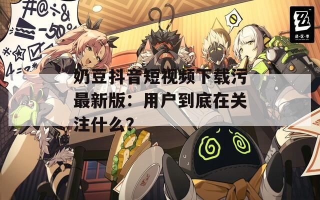 奶豆抖音短視頻下載污最新版：用戶到底在關(guān)注什么？