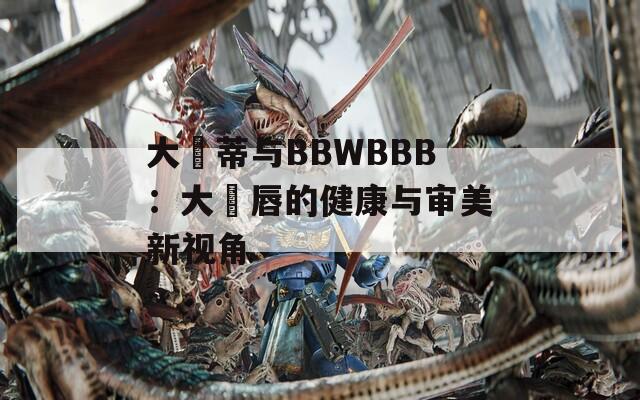 大陰蒂與BBWBBB：大陰唇的健康與審美新視角