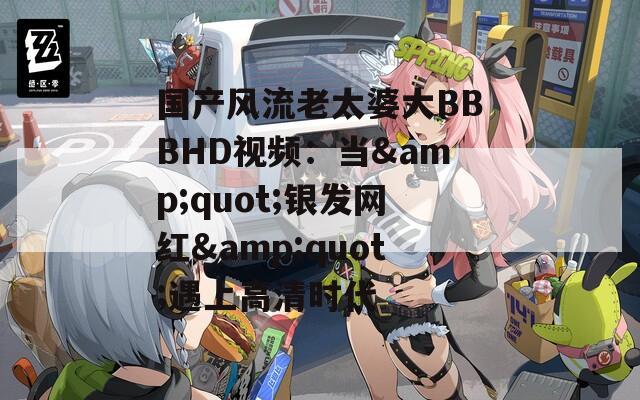 國(guó)產(chǎn)風(fēng)流老太婆大BBBHD視頻：當(dāng)&quot;銀發(fā)網(wǎng)紅&quot;遇上高清時(shí)代