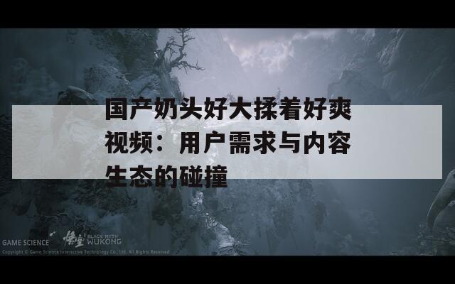 國產奶頭好大揉著好爽視頻：用戶需求與內容生態(tài)的碰撞