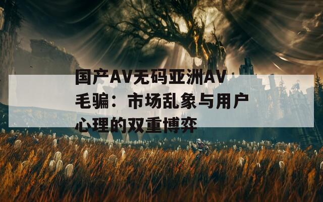 國產(chǎn)AV無碼亞洲AV毛騙：市場亂象與用戶心理的雙重博弈
