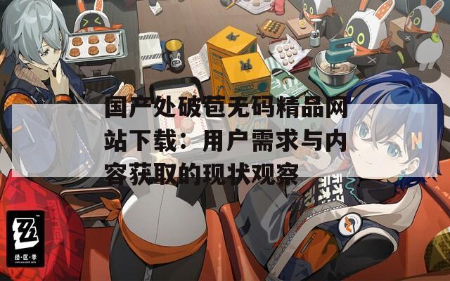 國(guó)產(chǎn)處破苞無(wú)碼精品網(wǎng)站下載：用戶(hù)需求與內(nèi)容獲取的現(xiàn)狀觀察