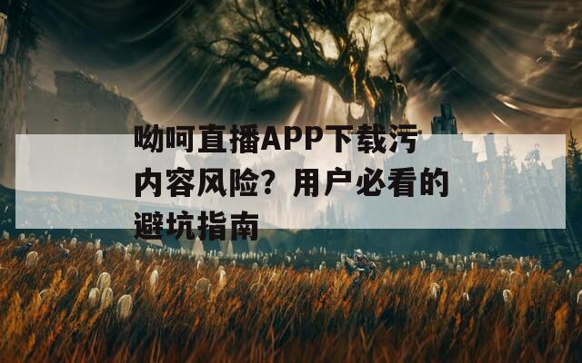 呦呵直播APP下載污內(nèi)容風(fēng)險(xiǎn)？用戶必看的避坑指南