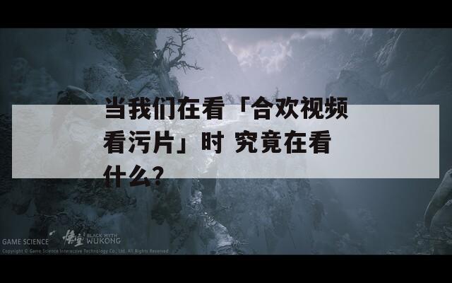 當(dāng)我們?cè)诳础负蠚g視頻看污片」時(shí) 究竟在看什么？
