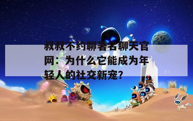 叔叔不約聊著名聊天官網(wǎng)：為什么它能成為年輕人的社交新寵？