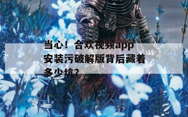 當心！合歡視頻app安裝污破解版背后藏著多少坑？