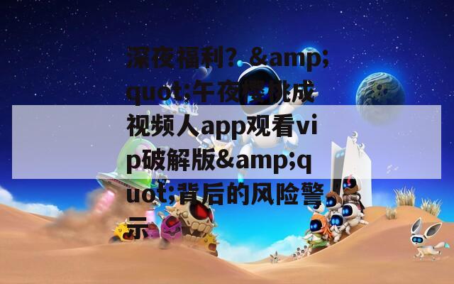 深夜福利？&quot;午夜櫻桃成視頻人app觀看vip破解版&quot;背后的風(fēng)險警示