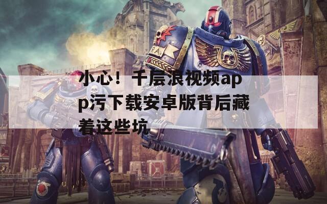小心！千層浪視頻app污下載安卓版背后藏著這些坑