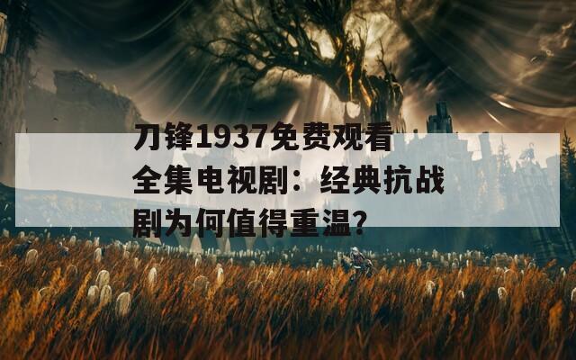 刀鋒1937免費觀看全集電視?。航?jīng)典抗戰(zhàn)劇為何值得重溫？