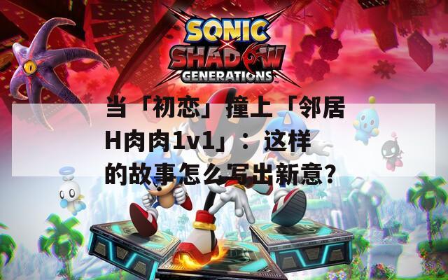 當(dāng)「初戀」撞上「鄰居H肉肉1v1」：這樣的故事怎么寫出新意？