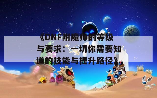 《DNF附魔師的等級(jí)與要求：一切你需要知道的技能與提升路徑》