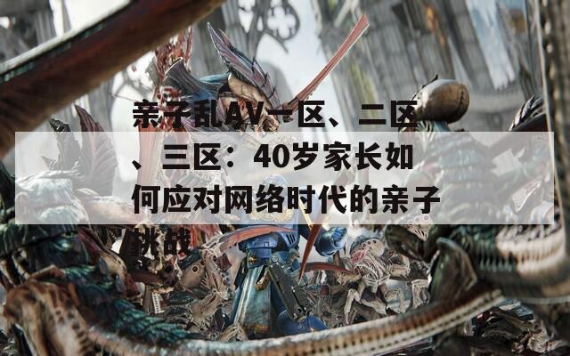 親子亂AV一區(qū)、二區(qū)、三區(qū)：40歲家長(zhǎng)如何應(yīng)對(duì)網(wǎng)絡(luò)時(shí)代的親子挑戰(zhàn)